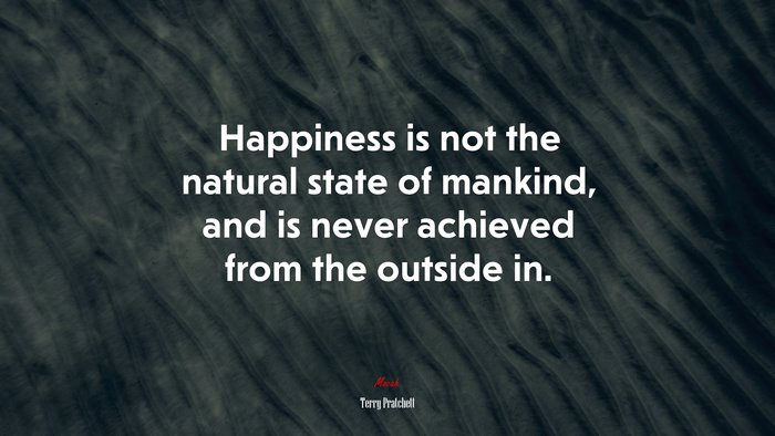 Happiness is not the natural state of mankind, and is never achieved from the outside in. | Terry Pratchett quote