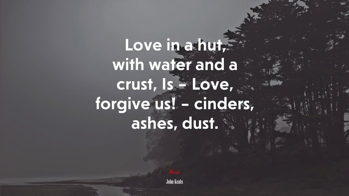 Love in a hut, with water and a crust, Is – Love, forgive us! – cinders, ashes, dust. | John Keats quote