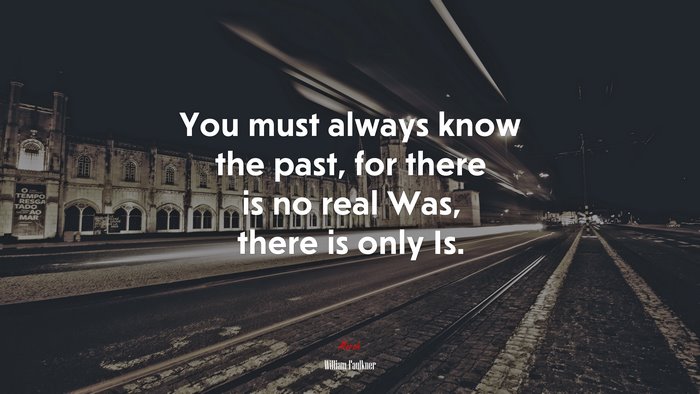 You must always know the past, for there is no real Was, there is only Is. | William Faulkner quote