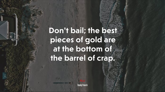 Don’t bail; the best pieces of gold are at the bottom of the barrel of crap. | Randy Pausch quote