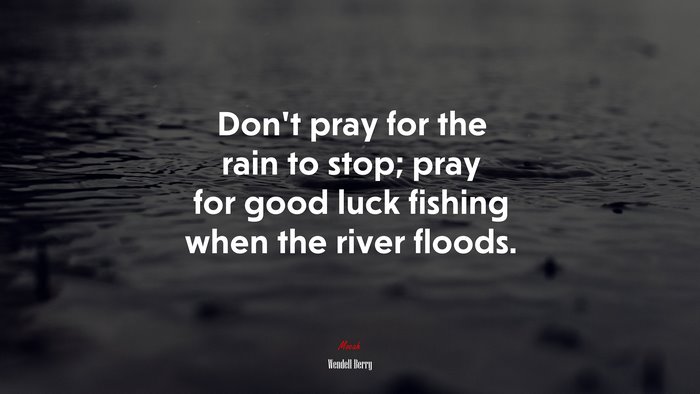 Don’t pray for the rain to stop; pray for good luck fishing when the river floods. | Wendell Berry quote