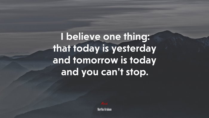 I believe one thing: that today is yesterday and tomorrow is today and you can’t stop. | Martha Graham quote