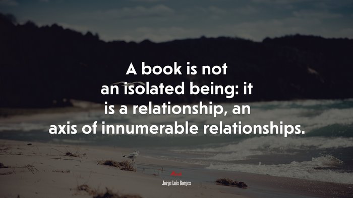 A book is not an isolated being: it is a relationship, an axis of innumerable relationships. | Jorge Luis Borges quote