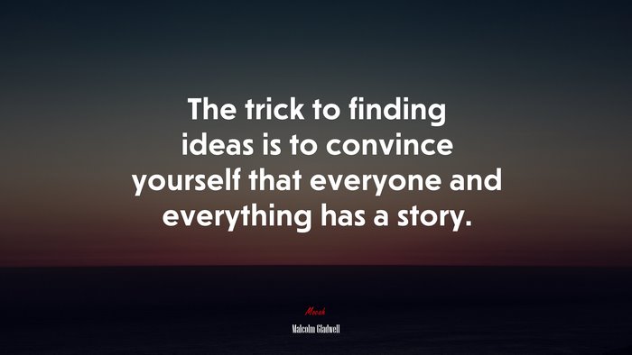 The trick to finding ideas is to convince yourself that everyone and everything has a story. | Malcolm Gladwell quote