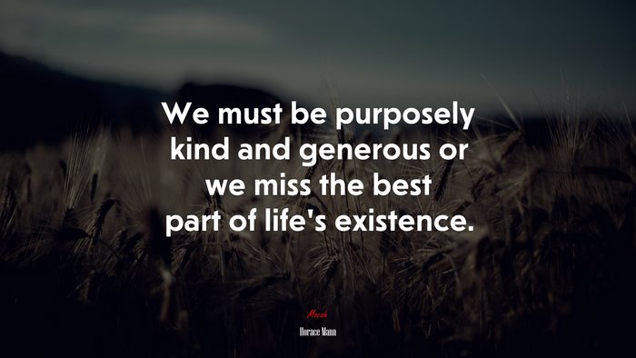 We must be purposely kind and generous or we miss the best part of life’s existence. | Horace Mann quote