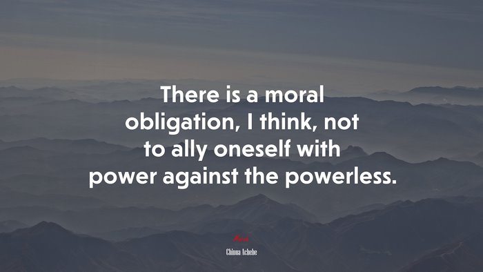 There is a moral obligation, I think, not to ally oneself with power against the powerless. | Chinua Achebe quote