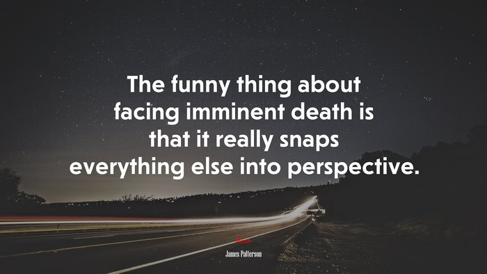 The funny thing about facing imminent death is that it really snaps everything else into perspective. | James Patterson quote