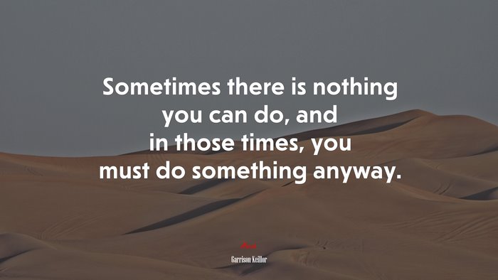 Sometimes there is nothing you can do, and in those times, you must do something anyway. | Garrison Keillor quote