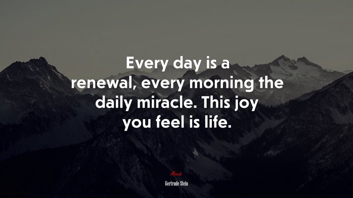 Every day is a renewal, every morning the daily miracle. This joy you feel is life. | Gertrude Stein quote