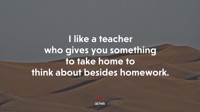 I like a teacher who gives you something to take home to think about besides homework. | Lily Tomlin quote