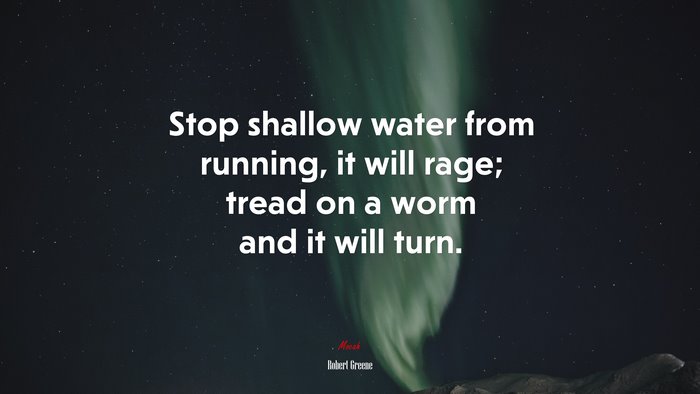 Stop shallow water from running, it will rage; tread on a worm and it will turn. | Robert Greene quote