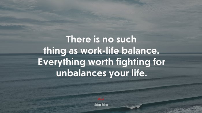 There is no such thing as work-life balance. Everything worth fighting for unbalances your life. | Alain de Botton quote