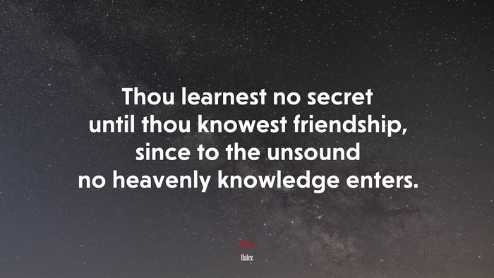 Thou learnest no secret until thou knowest friendship, since to the unsound no heavenly knowledge enters. | Hafez quote