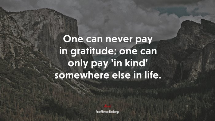One can never pay in gratitude; one can only pay ‘in kind’ somewhere else in life. | Anne Morrow Lindbergh quote