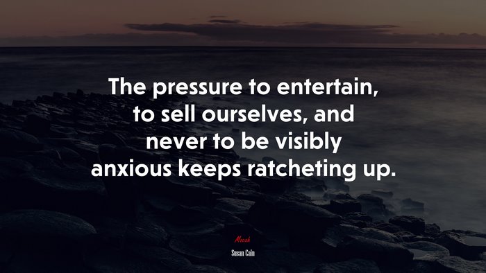 The pressure to entertain, to sell ourselves, and never to be visibly anxious keeps ratcheting up. | Susan Cain quote