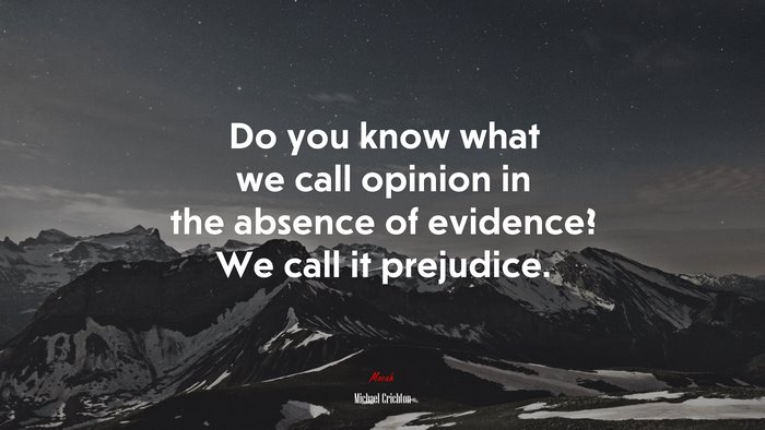Do you know what we call opinion in the absence of evidence? We call it prejudice. | Michael Crichton quote