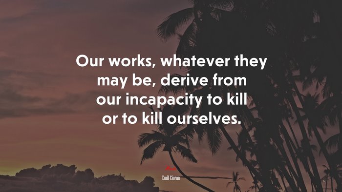 Our works, whatever they may be, derive from our incapacity to kill or to kill ourselves. | Emil Cioran quote