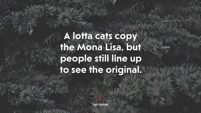 A lotta cats copy the Mona Lisa, but people still line up to see the original. | Louis Armstrong quote
