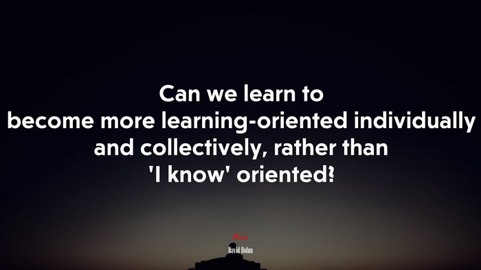 Can we learn to become more learning-oriented individually and collectively, rather than ‘I know’ oriented? | David Bohm quote
