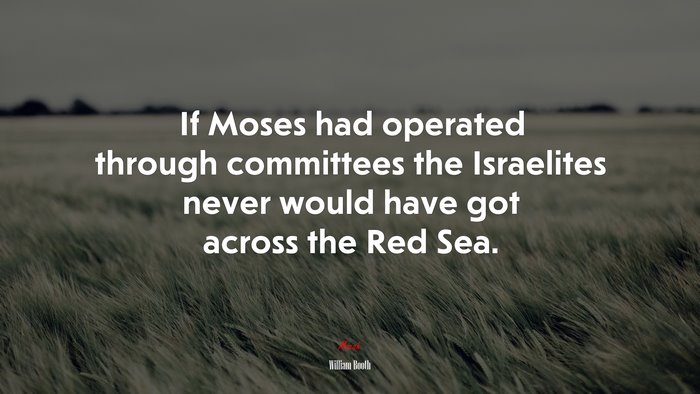 If Moses had operated through committees the Israelites never would have got across the Red Sea. | William Booth quote