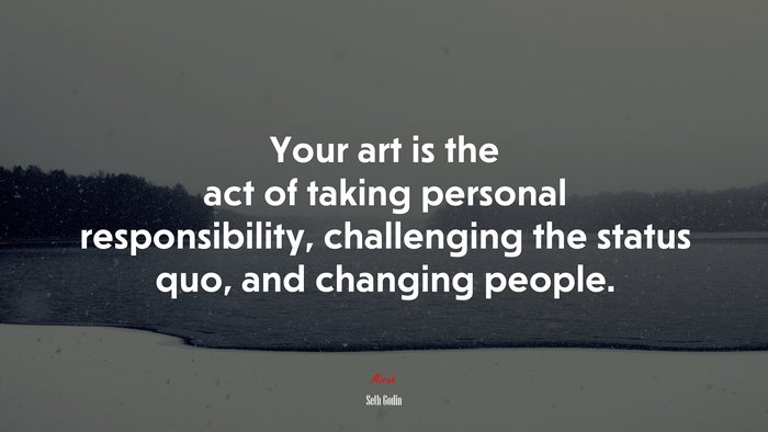 Your art is the act of taking personal responsibility, challenging the status quo, and changing people. | Seth Godin quote