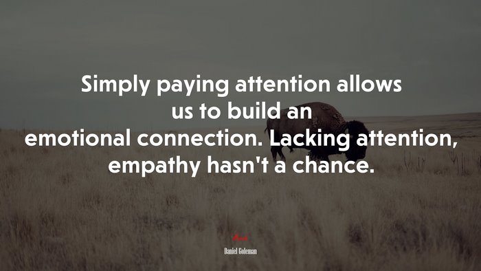 Simply paying attention allows us to build an emotional connection. Lacking attention, empathy hasn’t a chance. | Daniel Goleman quote