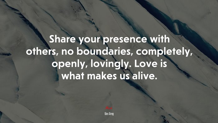 Share your presence with others, no boundaries, completely, openly, lovingly. Love is what makes us alive. | Alex Grey quote