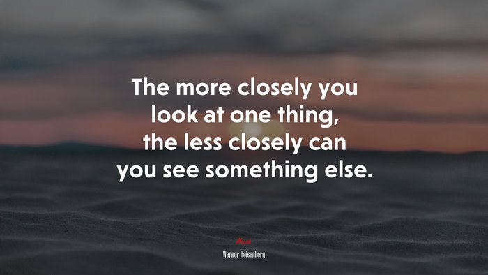 The more closely you look at one thing, the less closely can you see something else. | Werner Heisenberg quote