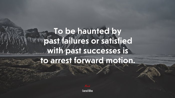 To be haunted by past failures or satisfied with past successes is to arrest forward motion. | Conrad Hilton quote