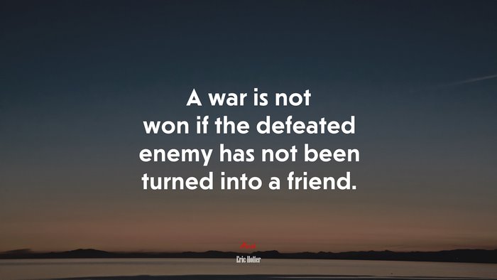 A war is not won if the defeated enemy has not been turned into a friend. | Eric Hoffer quote