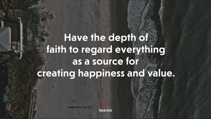 Have the depth of faith to regard everything as a source for creating happiness and value. | Daisaku Ikeda quote