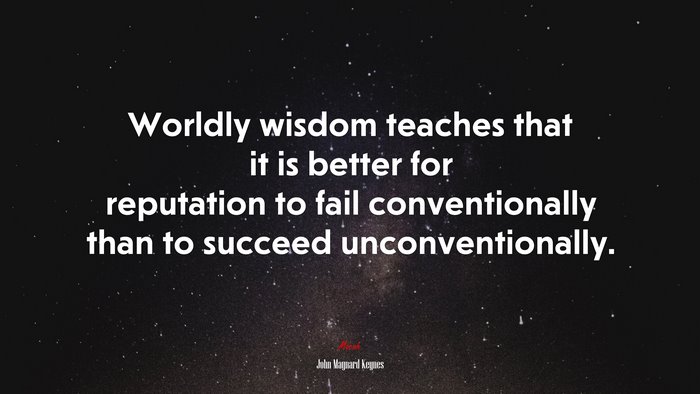Worldly wisdom teaches that it is better for reputation to fail conventionally than to succeed unconventionally. | John Maynard Keynes quote