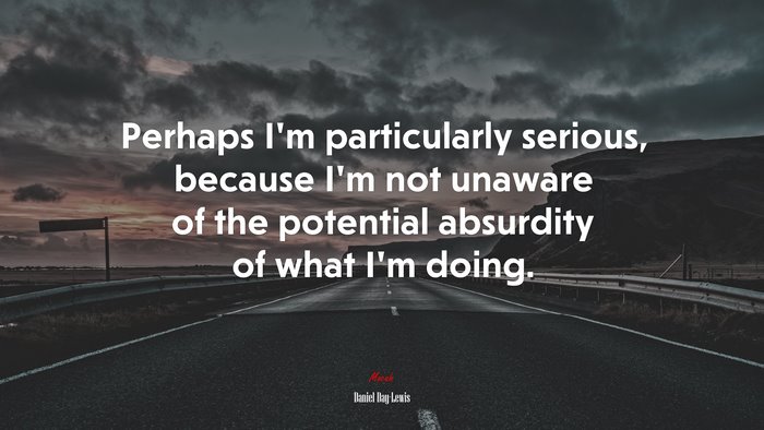 Perhaps I’m particularly serious, because I’m not unaware of the potential absurdity of what I’m doing. | Daniel Day-Lewis quote
