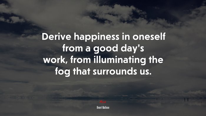 Derive happiness in oneself from a good day’s work, from illuminating the fog that surrounds us. | Henri Matisse quote