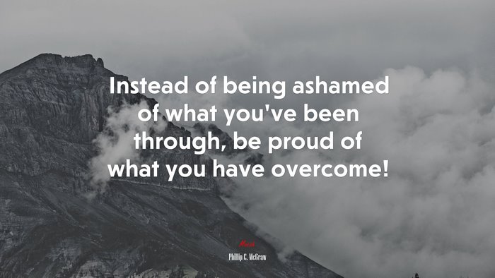 Instead of being ashamed of what you’ve been through, be proud of what you have overcome! | Phillip C. McGraw quote