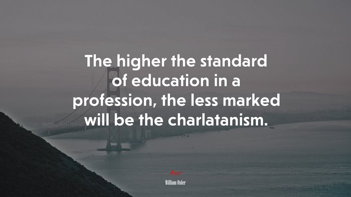 The higher the standard of education in a profession, the less marked will be the charlatanism. | William Osler quote