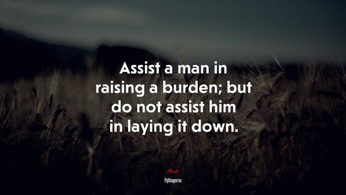Assist a man in raising a burden; but do not assist him in laying it down. | Pythagoras quote