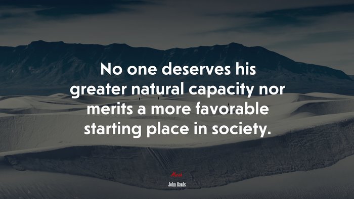 No one deserves his greater natural capacity nor merits a more favorable starting place in society. | John Rawls quote