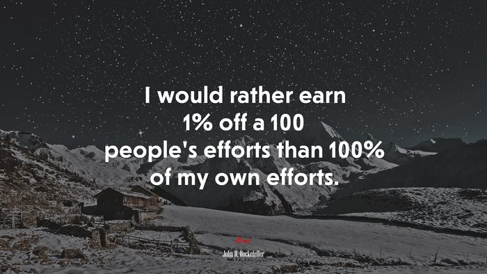 I would rather earn 1% off a 100 people’s efforts than 100% of my own efforts. | John D. Rockefeller quote