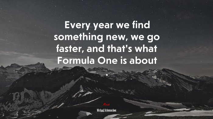 Every year we find something new, we go faster, and that’s what Formula One is about . | Michael Schumacher quote
