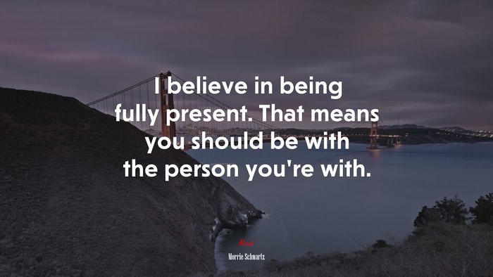 I believe in being fully present. That means you should be with the person you’re with. | Morrie Schwartz quote