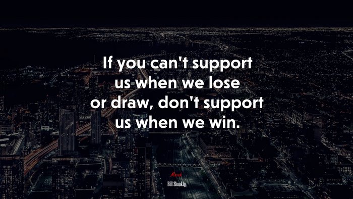 If you can’t support us when we lose or draw, don’t support us when we win. | Bill Shankly quote