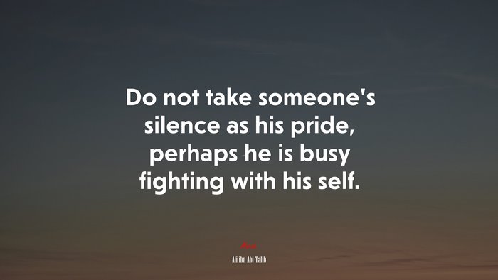 Do not take someone’s silence as his pride, perhaps he is busy fighting with his self. | Ali ibn Abi Talib quote