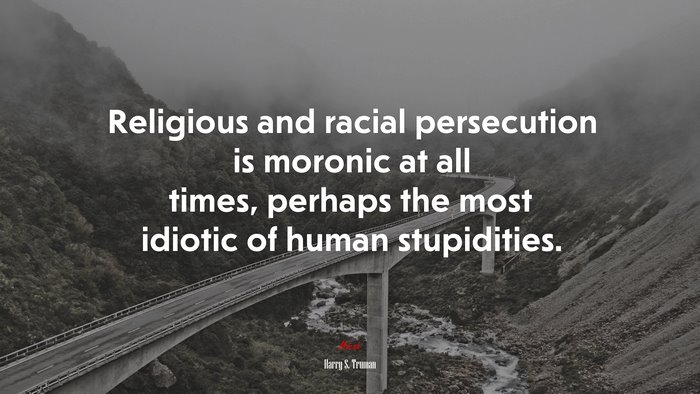 Religious and racial persecution is moronic at all times, perhaps the most idiotic of human stupidities. | Harry S. Truman quote