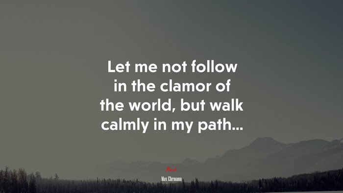 Let me not follow in the clamor of the world, but walk calmly in my path... | Max Ehrmann quote