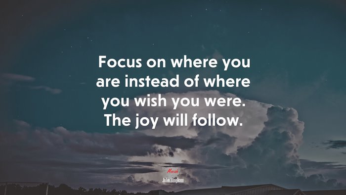 Focus on where you are instead of where you wish you were. The joy will follow. | John Bingham quote