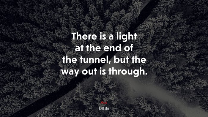 There is a light at the end of the tunnel, but the way out is through. | David Allen quote