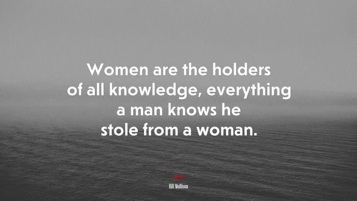 Women are the holders of all knowledge, everything a man knows he stole from a woman. | Bill Mollison quote