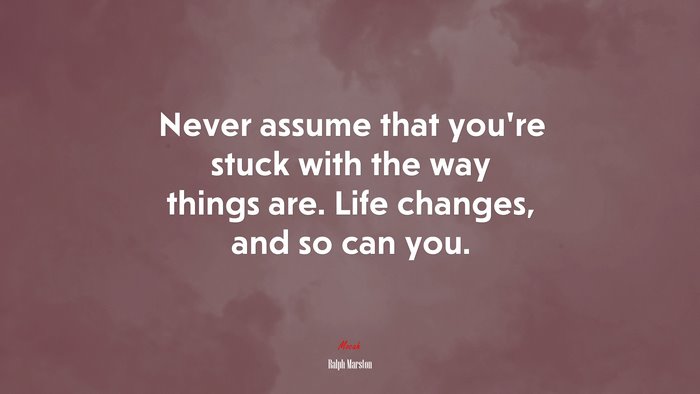 Never assume that you’re stuck with the way things are. Life changes, and so can you. | Ralph Marston quote