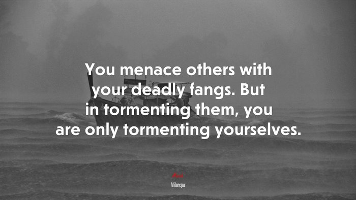 You menace others with your deadly fangs. But in tormenting them, you are only tormenting yourselves. | Milarepa quote